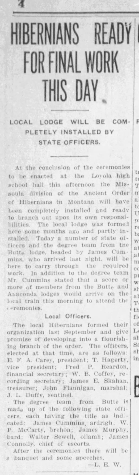 Hibernians Ready For Final Work This Day Local Lodge Will Be Completely Installed By State Officers James Cummins headed the meeting for the local lodge installation for the Missoula division of the Ancient Order of Hibernians in Montana, which took place at the Loyola High School hall. The Butte and Anaconda A.O.H. members were present to help them establish the lodge in Missoula. The degree team from Butte is made up of state officers, including James Cummins, Ardrigh.